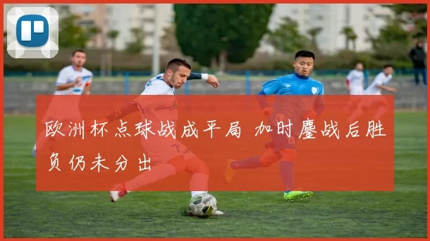 欧洲杯点球战成平局 加时鏖战后胜负仍未分出