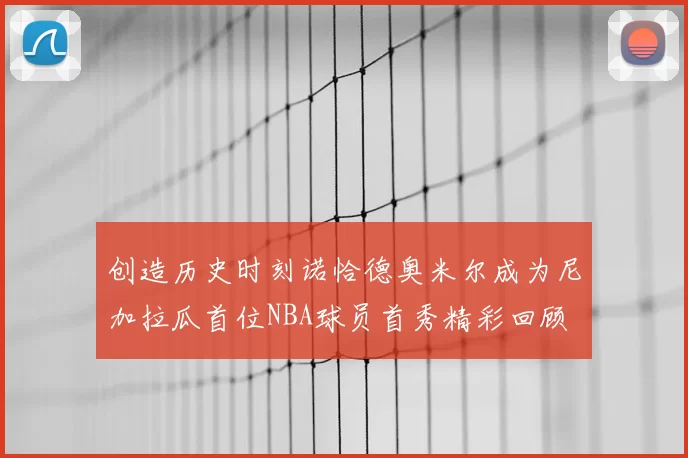 创造历史时刻诺恰德奥米尔成为尼加拉瓜首位NBA球员首秀精彩回顾