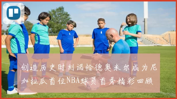 创造历史时刻诺恰德奥米尔成为尼加拉瓜首位NBA球员首秀精彩回顾