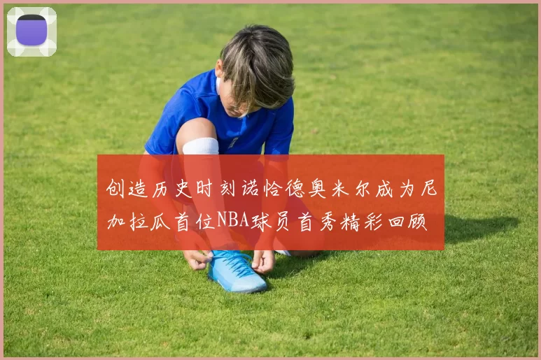 创造历史时刻诺恰德奥米尔成为尼加拉瓜首位NBA球员首秀精彩回顾