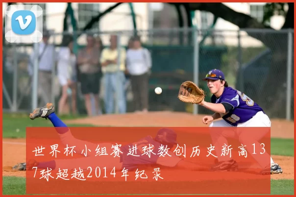 世界杯小组赛进球数创历史新高137球超越2014年纪录