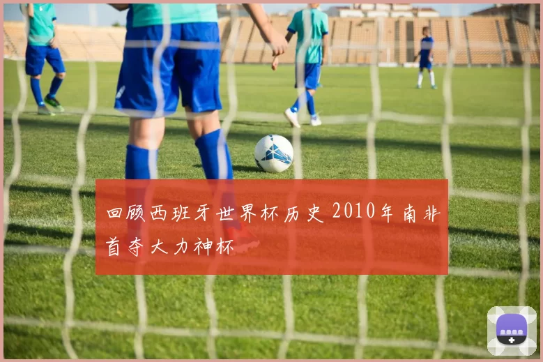 回顾西班牙世界杯历史 2010年南非首夺大力神杯