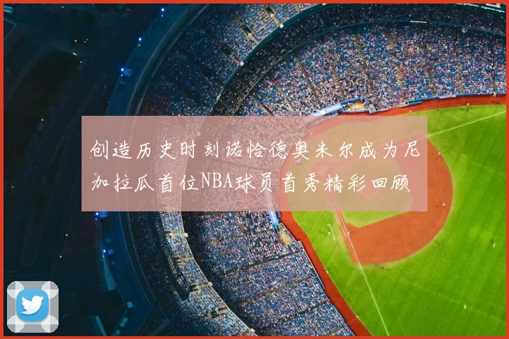 创造历史时刻诺恰德奥米尔成为尼加拉瓜首位NBA球员首秀精彩回顾