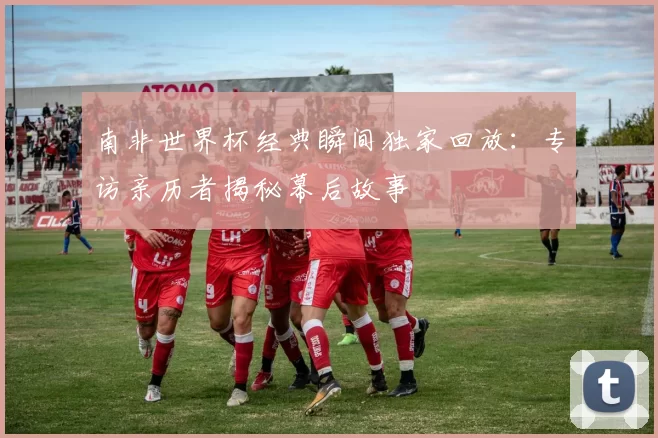 南非世界杯经典瞬间独家回放：专访亲历者揭秘幕后故事