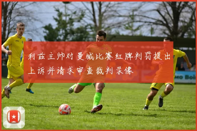利兹主帅对曼城比赛红牌判罚提出上诉并请求审查裁判录像